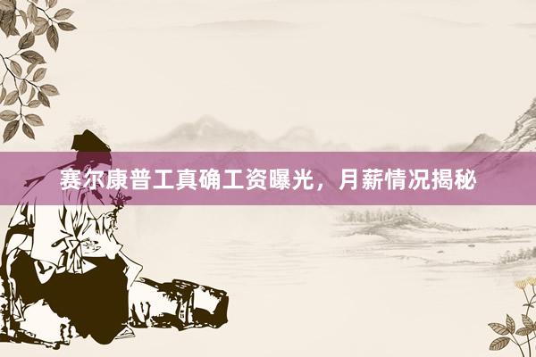 赛尔康普工真确工资曝光，月薪情况揭秘