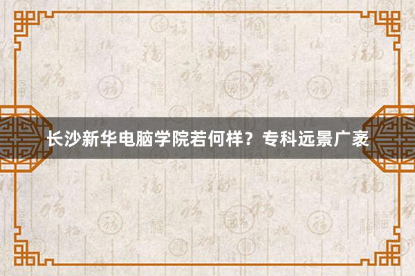 长沙新华电脑学院若何样？专科远景广袤