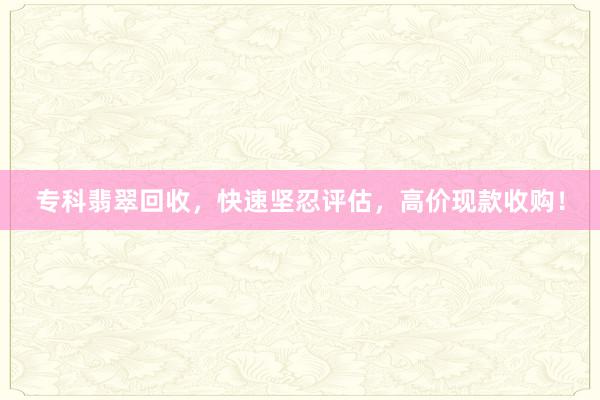 专科翡翠回收，快速坚忍评估，高价现款收购！