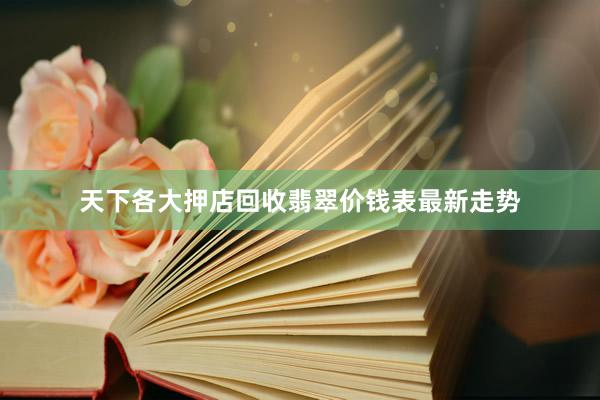 天下各大押店回收翡翠价钱表最新走势