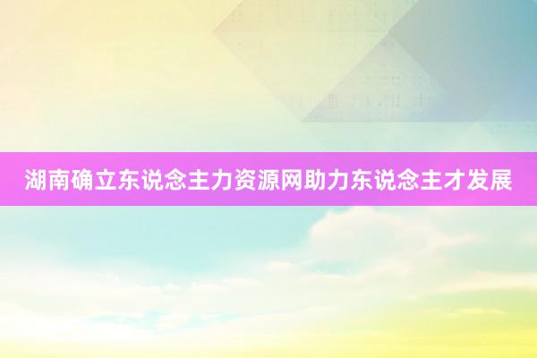 湖南确立东说念主力资源网助力东说念主才发展